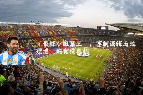 「最好小组第三」:赛制逻辑与地理博弈的竞技真相