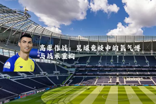 高原作战：足球竞技中的氧气博弈与战术重构